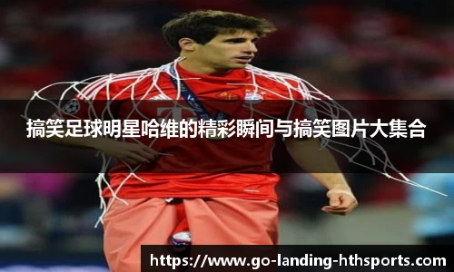 搞笑足球明星哈维的精彩瞬间与搞笑图片大集合